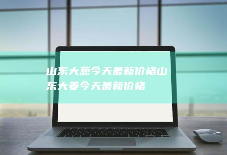山东大葱今天最新价格,山东大姜今天最新价格