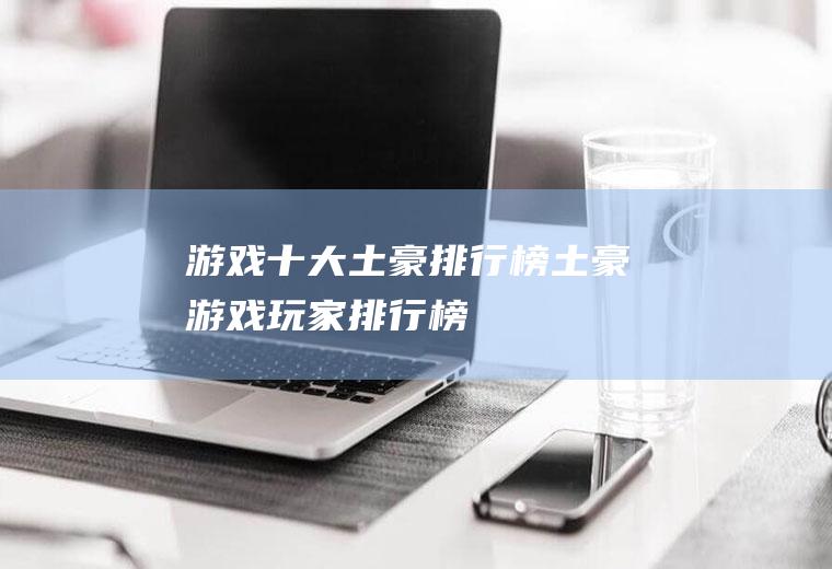 游戏十大土豪排行榜(土豪游戏玩家排行榜)