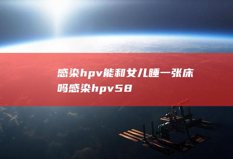 感染hpv能和女儿睡一张床吗(感染hpv58能和女儿睡一张床吗)
