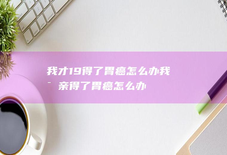 我才19得了胃癌怎么办(我母亲得了胃癌怎么办)
