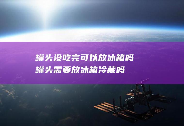 罐头没吃完可以放冰箱吗(罐头需要放冰箱冷藏吗)