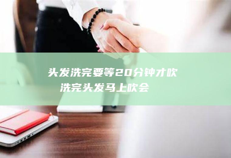 头发洗完要等20分钟才吹吗(洗完头发马上吹会怎么样?)