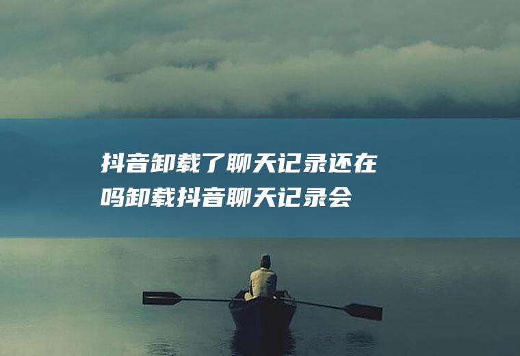 抖音卸载了聊天记录还在吗,卸载抖音聊天记录会消失吗？
