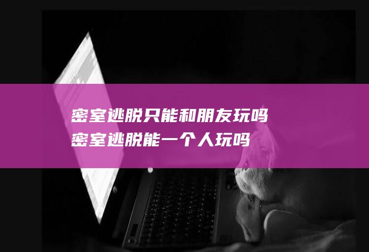 密室逃脱只能和朋友玩吗(密室逃脱能一个人玩吗)