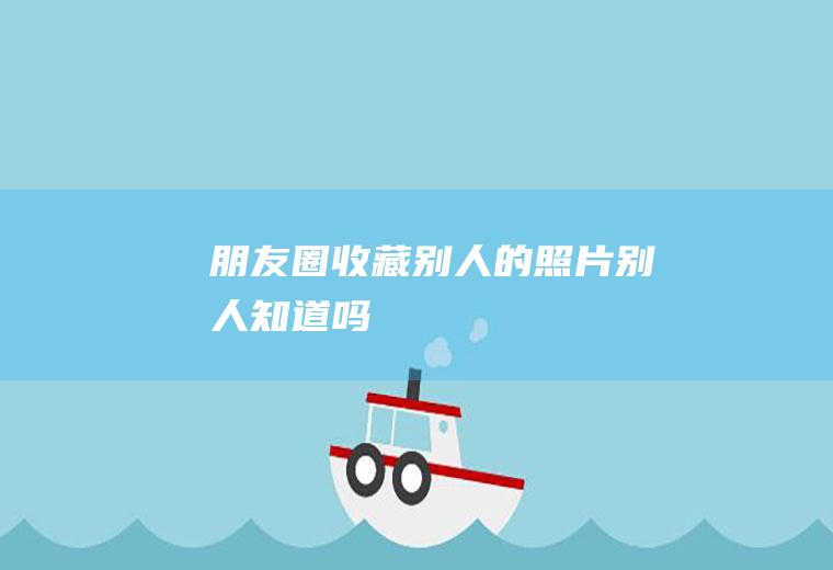 朋友圈收藏别人的照片别人知道吗