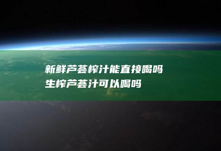 新鲜芦荟榨汁能直接喝吗(生榨芦荟汁可以喝吗)