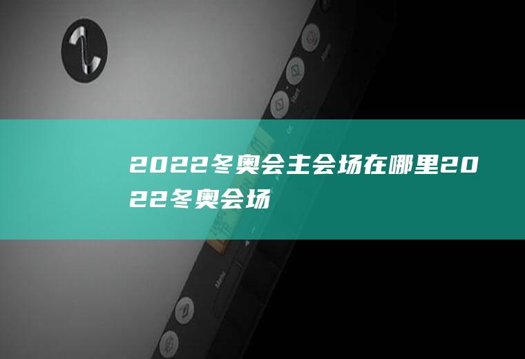 2022冬奥会主会场在哪里(2022冬奥会场地在哪)