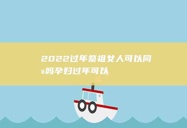 2022过年祭祖女人可以同去吗(孕妇过年可以去祭祖吗)