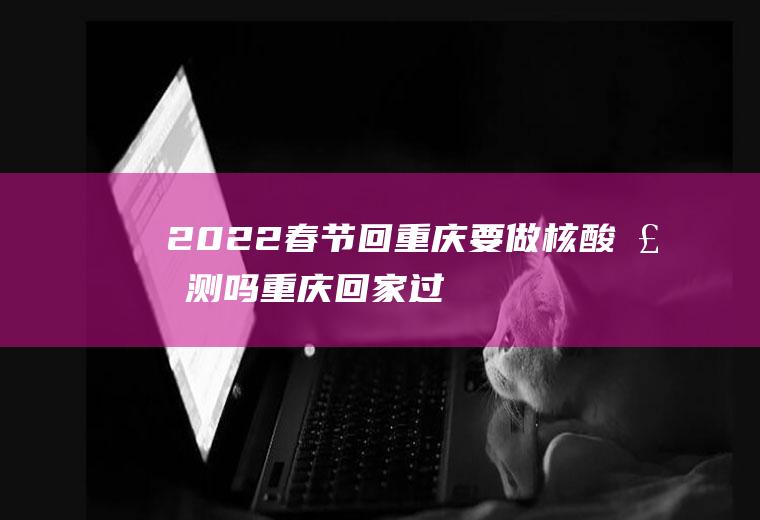 2022春节回重庆要做核酸检测吗(重庆回家过年要做核酸检测吗)