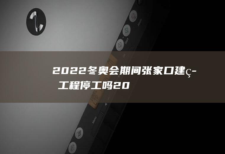 2022冬奥会期间张家口建筑工程停工吗(2022张家口冬奥会建设)