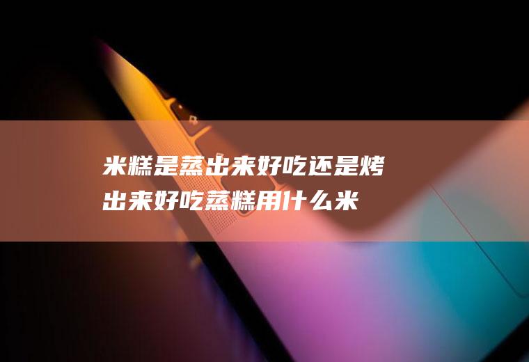 米糕是蒸出来好吃还是烤出来好吃(蒸糕用什么米做)