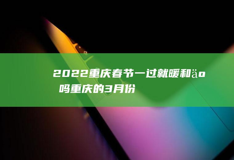 2022重庆春节一过就暖和了吗(重庆的3月份开始暖和了吗)
