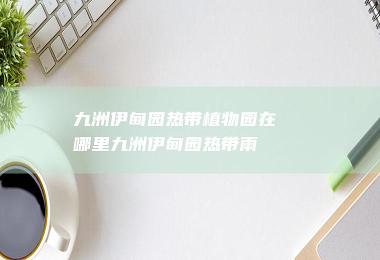 九洲伊甸园热带植物园在哪里,九洲伊甸园热带雨林