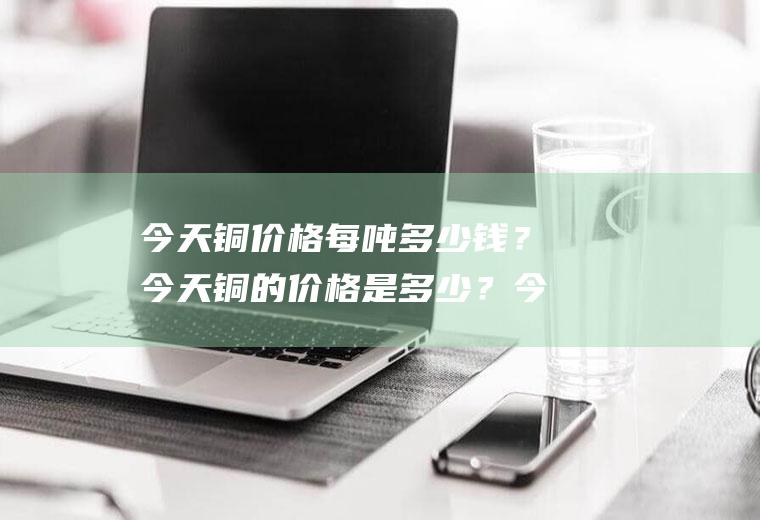 今天铜价格每吨多少钱?今天铜的价格是多少?今