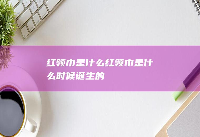 红领巾是什么,红领巾是什么时候诞生的