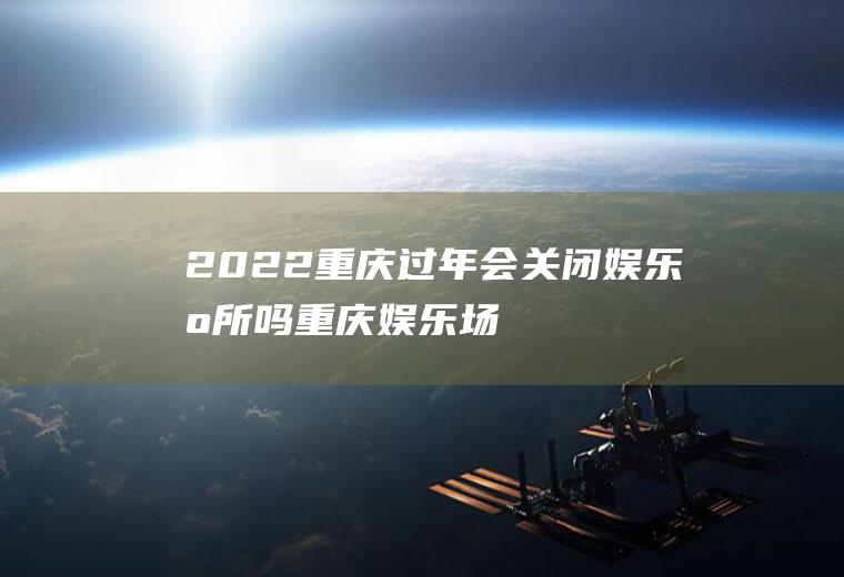 2022重庆过年会关闭娱乐场所吗(重庆娱乐场所是不是又要停业)