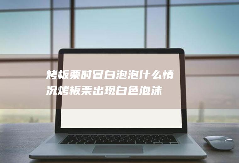 烤板栗时冒白泡泡什么情况(烤板栗出现白色泡沫)