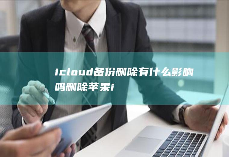 icloud备份删除有什么影响吗,删除苹果icloud备份有影响什么