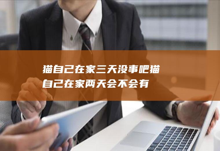猫自己在家三天没事吧(猫自己在家两天会不会有事儿)