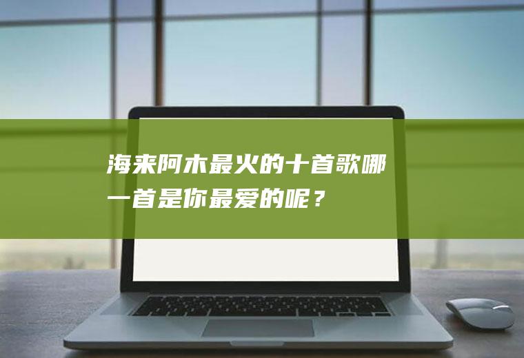 海来阿木最火的十首歌,哪一首是你最爱的呢？