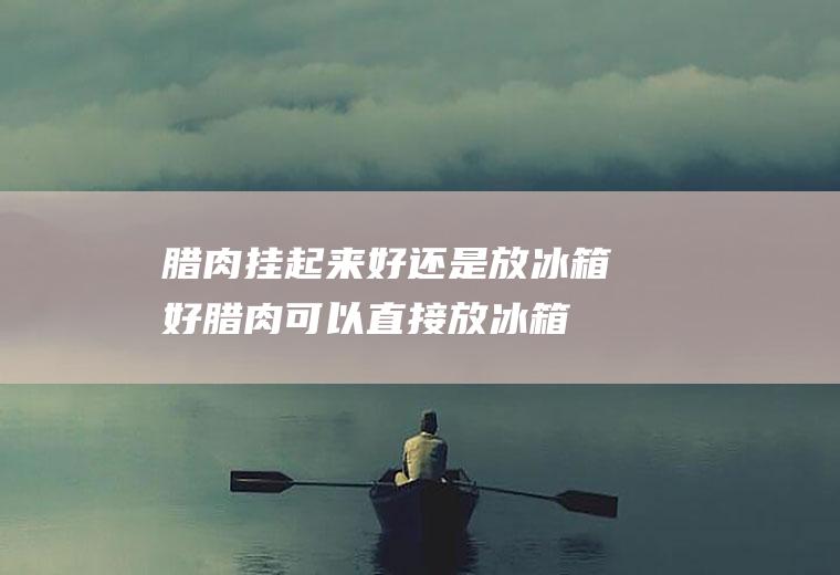 腊肉挂起来好还是放冰箱好(腊肉可以直接放冰箱吗)
