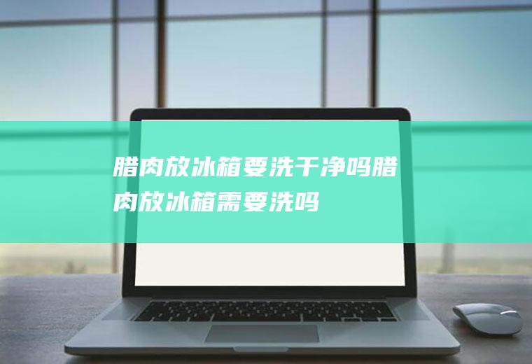 腊肉放冰箱要洗干净吗(腊肉放冰箱需要洗吗)