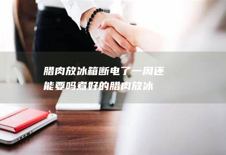 腊肉放冰箱断电了一周还能要吗(煮好的腊肉放冰箱10天还可以吃吗)