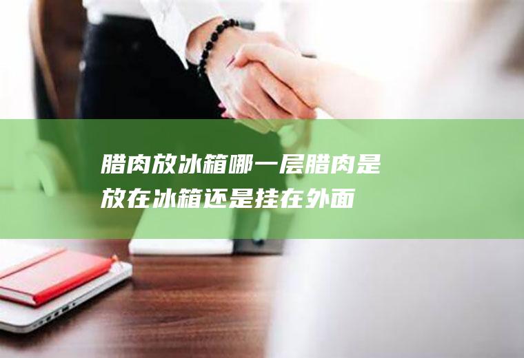 腊肉放冰箱哪一层(腊肉是放在冰箱还是挂在外面)