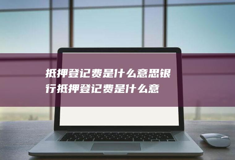 抵押登记费是什么意思(银行抵押登记费是什么意思)