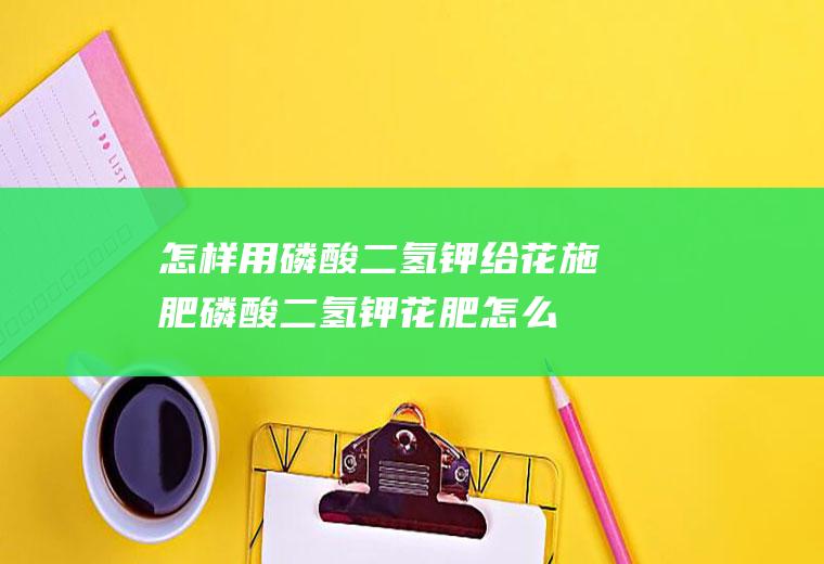 怎样用磷酸二氢钾给花施肥(磷酸二氢钾花肥怎么用)