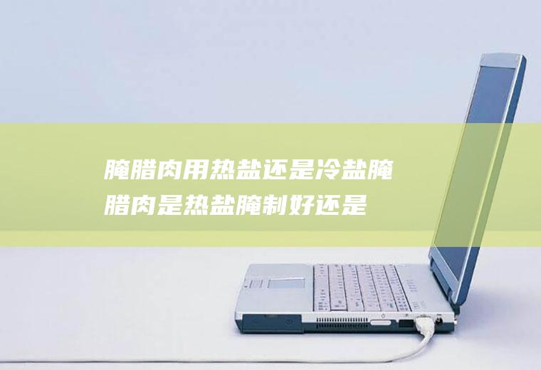 腌腊肉用热盐还是冷盐(腌腊肉是热盐腌制好还是冷盐腌好)