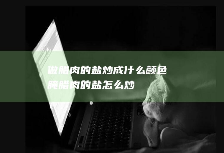 做腊肉的盐炒成什么颜色(腌腊肉的盐怎么炒)