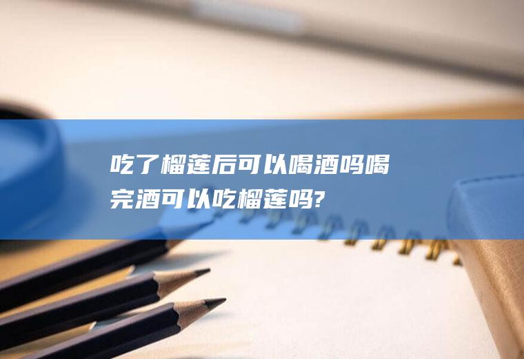吃了榴莲后可以喝酒吗(喝完酒可以吃榴莲吗?)