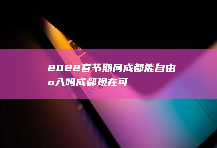 2022春节期间成都能自由出入吗(成都现在可以出入吗)