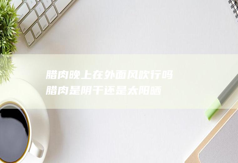腊肉晚上在外面风吹行吗(腊肉是阴干还是太阳晒干)