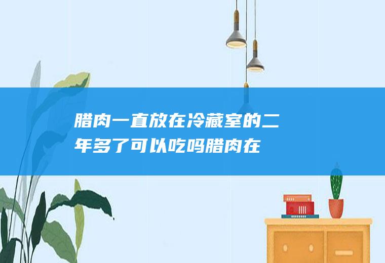 腊肉一直放在冷藏室的二年多了可以吃吗(腊肉在冰箱放了两年还能不能吃了)
