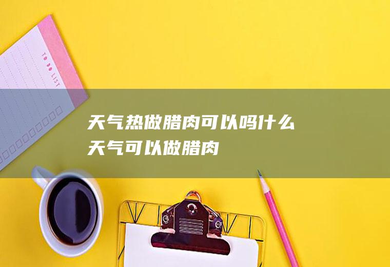 天气热做腊肉可以吗(什么天气可以做腊肉)