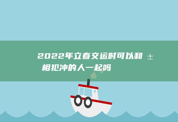 2022年立春交运时可以和属相犯冲的人一起吗(明年哪几个属相犯太岁)
