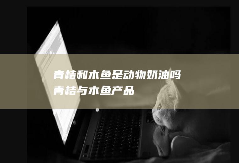 青桔和木鱼是动物奶油吗(青桔与木鱼产品)