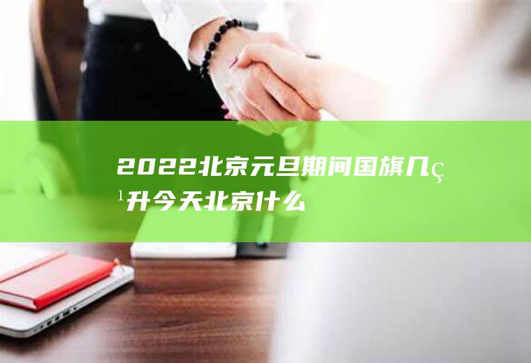 2022北京元旦期间国旗几点升(今天北京什么时候升国旗)