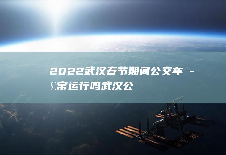 2022武汉春节期间公交车正常运行吗(武汉公交车过年停运吗)