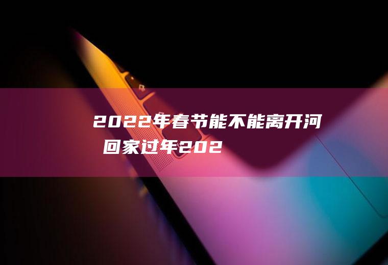 2022年春节能不能离开河南回家过年(2021年春节回河南老家)