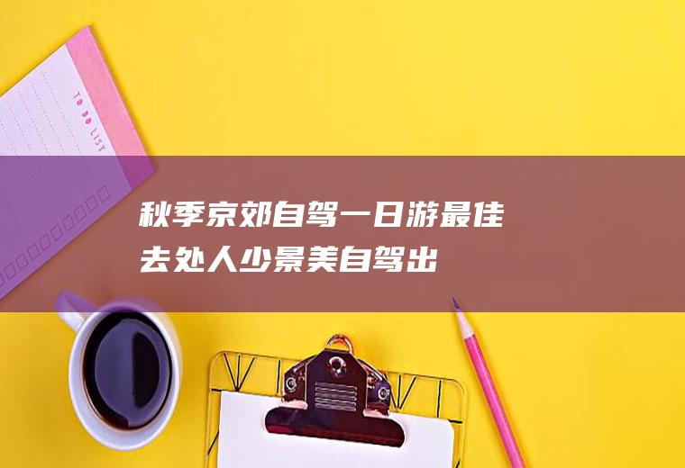 秋季京郊自驾一日游最佳去处,人少景美,自驾出游必备