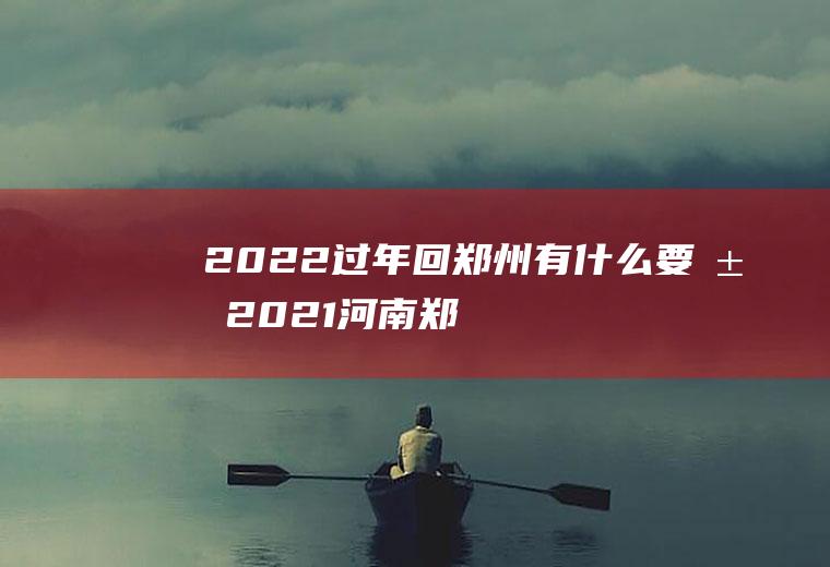 2022过年回郑州有什么要求(2021河南郑州回乡新政策)
