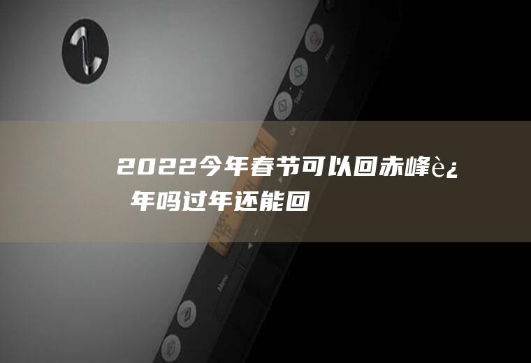2022今年春节可以回赤峰过年吗(过年还能回赤峰吗)