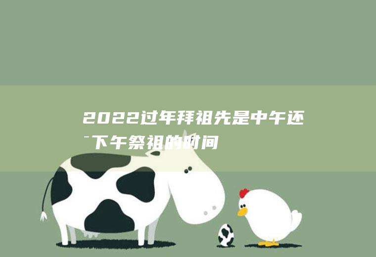 2022过年拜祖先是中午还是下午(祭祖的时间早上还是下午)