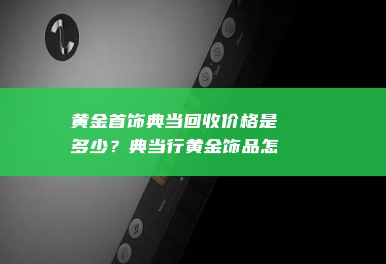 黄金首饰典当回收价格是多少？典当行黄金饰品怎么估价