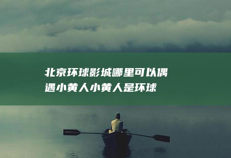 北京环球影城哪里可以偶遇小黄人(小黄人是环球影城的吗)