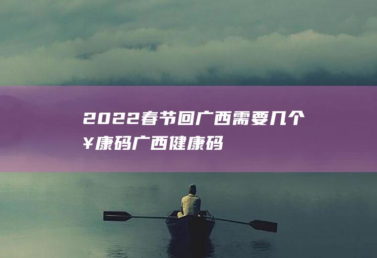 2022春节回广西需要几个健康码(广西健康码能不能出省)