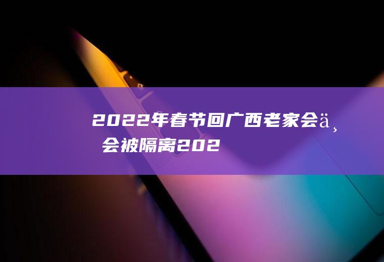 2022年春节回广西老家会不会被隔离(2021年春节广西对外省人员回来要隔离吗)